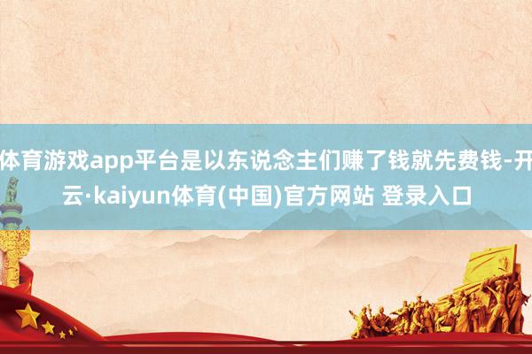 体育游戏app平台是以东说念主们赚了钱就先费钱-开云·kaiyun体育(中国)官方网站 登录入口