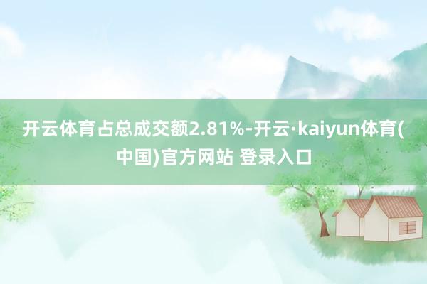 开云体育占总成交额2.81%-开云·kaiyun体育(中国)官方网站 登录入口