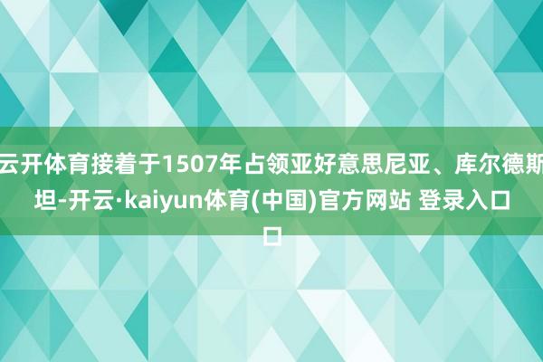 云开体育接着于1507年占领亚好意思尼亚、库尔德斯坦-开云·kaiyun体育(中国)官方网站 登录入口