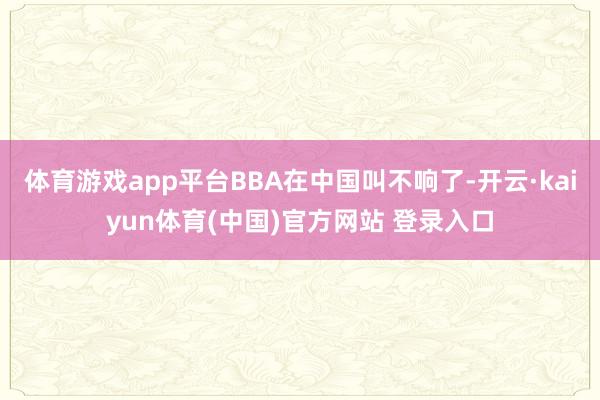 体育游戏app平台BBA在中国叫不响了-开云·kaiyun体育(中国)官方网站 登录入口