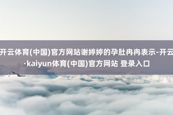 开云体育(中国)官方网站谢婷婷的孕肚冉冉表示-开云·kaiyun体育(中国)官方网站 登录入口