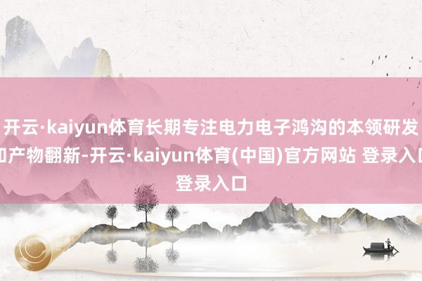 开云·kaiyun体育长期专注电力电子鸿沟的本领研发和产物翻新-开云·kaiyun体育(中国)官方网站 登录入口