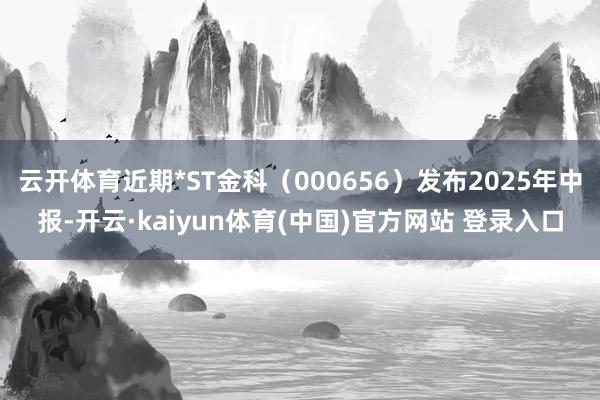 云开体育近期*ST金科（000656）发布2025年中报-开云·kaiyun体育(中国)官方网站 登录入口
