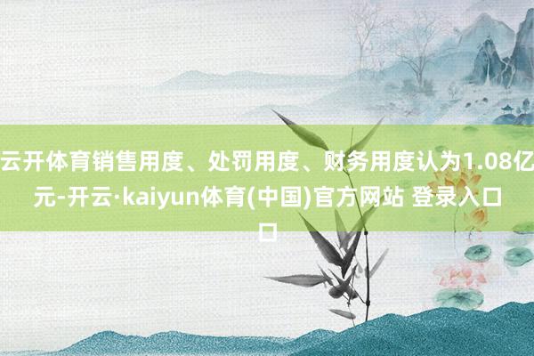 云开体育销售用度、处罚用度、财务用度认为1.08亿元-开云·kaiyun体育(中国)官方网站 登录入口