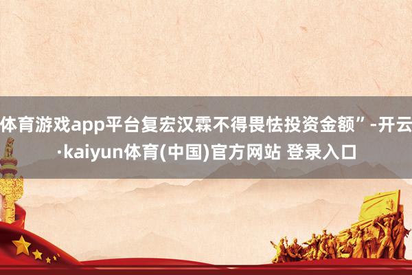 体育游戏app平台复宏汉霖不得畏怯投资金额”-开云·kaiyun体育(中国)官方网站 登录入口